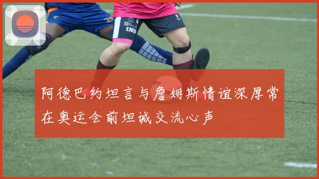 阿德巴约坦言与詹姆斯情谊深厚常在奥运会前坦诚交流心声